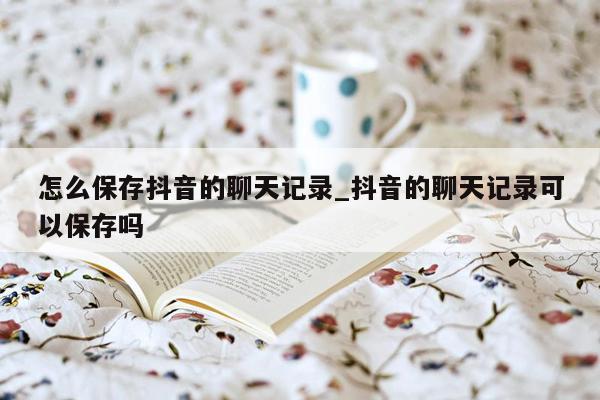 怎么保存抖音的聊天记录_抖音的聊天记录可以保存吗
