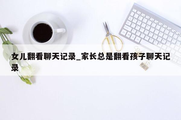 女儿翻看聊天记录_家长总是翻看孩子聊天记录