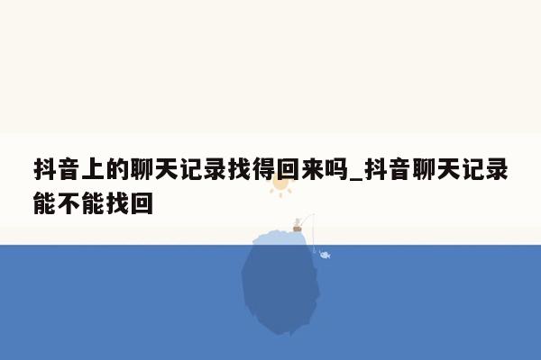抖音上的聊天记录找得回来吗_抖音聊天记录能不能找回