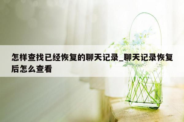 怎样查找已经恢复的聊天记录_聊天记录恢复后怎么查看