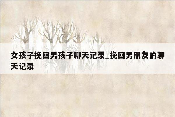 女孩子挽回男孩子聊天记录_挽回男朋友的聊天记录