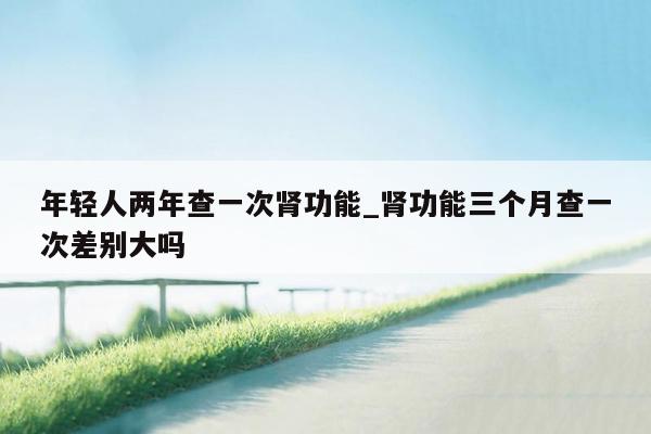 年轻人两年查一次肾功能_肾功能三个月查一次差别大吗