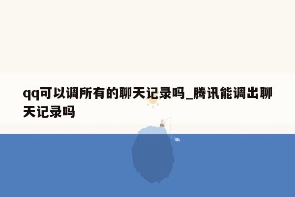 qq可以调所有的聊天记录吗_腾讯能调出聊天记录吗