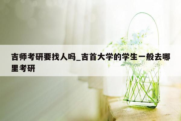 吉师考研要找人吗_吉首大学的学生一般去哪里考研