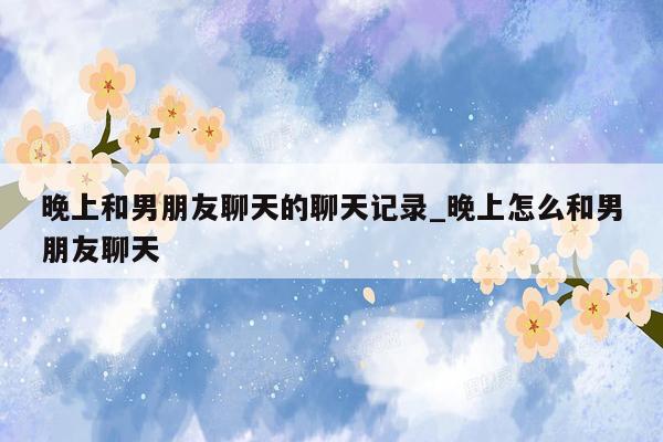 晚上和男朋友聊天的聊天记录_晚上怎么和男朋友聊天