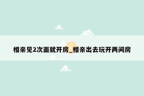 相亲见2次面就开房_相亲出去玩开两间房