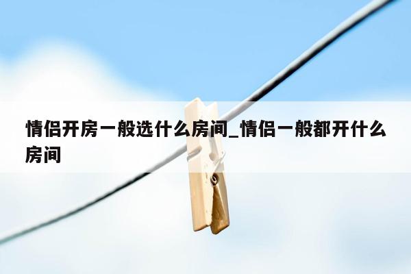 情侣开房一般选什么房间_情侣一般都开什么房间