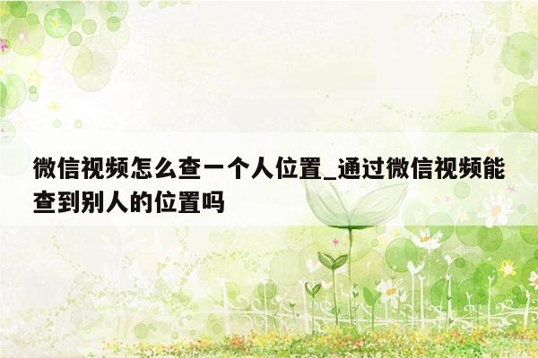 微信视频怎么查一个人位置_通过微信视频能查到别人的位置吗