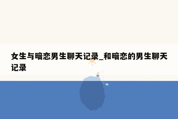 女生与暗恋男生聊天记录_和暗恋的男生聊天记录