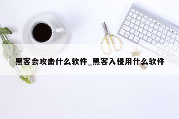 黑客会攻击什么软件_黑客入侵用什么软件