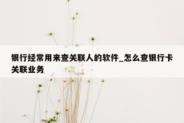 银行经常用来查关联人的软件_怎么查银行卡关联业务