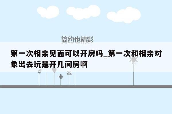 第一次相亲见面可以开房吗_第一次和相亲对象出去玩是开几间房啊