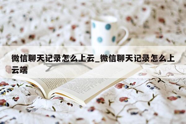 微信聊天记录怎么上云_微信聊天记录怎么上云端