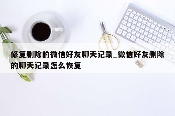 修复删除的微信好友聊天记录_微信好友删除的聊天记录怎么恢复