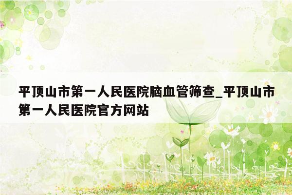 平顶山市第一人民医院脑血管筛查_平顶山市第一人民医院官方网站