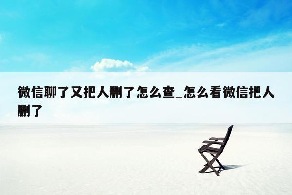 微信聊了又把人删了怎么查_怎么看微信把人删了