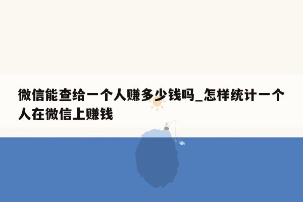 微信能查给一个人赚多少钱吗_怎样统计一个人在微信上赚钱