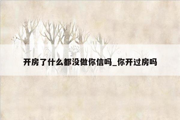 开房了什么都没做你信吗_你开过房吗