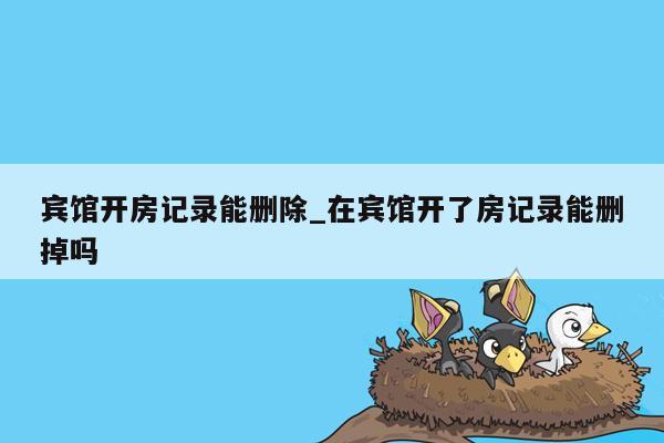 宾馆开房记录能删除_在宾馆开了房记录能删掉吗