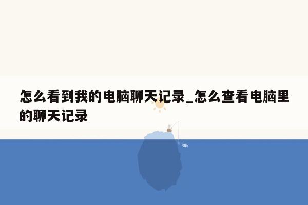 怎么看到我的电脑聊天记录_怎么查看电脑里的聊天记录