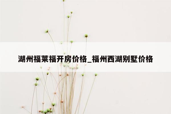 湖州福莱福开房价格_福州西湖别墅价格