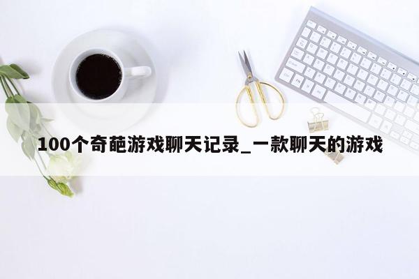 100个奇葩游戏聊天记录_一款聊天的游戏