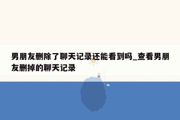 男朋友删除了聊天记录还能看到吗_查看男朋友删掉的聊天记录