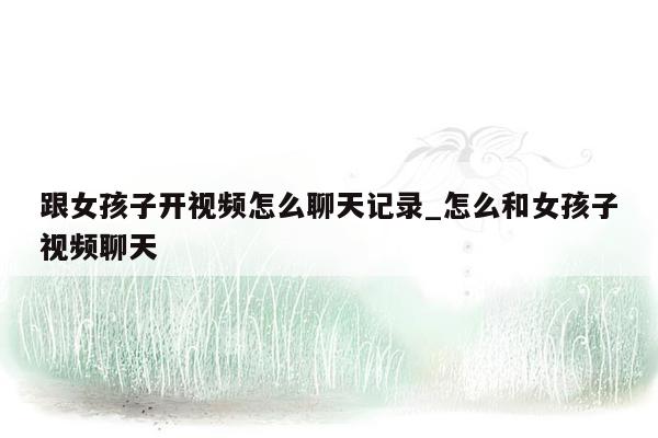 跟女孩子开视频怎么聊天记录_怎么和女孩子视频聊天