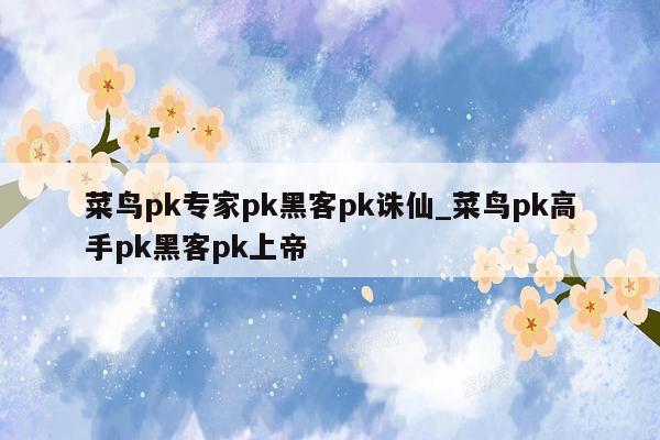 菜鸟pk专家pk黑客pk诛仙_菜鸟pk高手pk黑客pk上帝