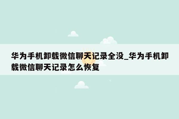华为手机卸载微信聊天记录全没_华为手机卸载微信聊天记录怎么恢复