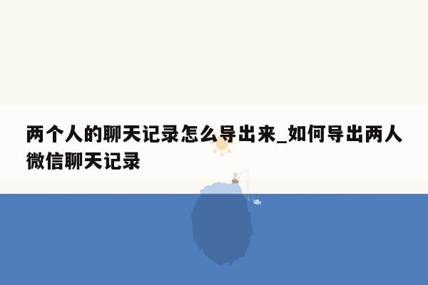 两个人的聊天记录怎么导出来_如何导出两人微信聊天记录