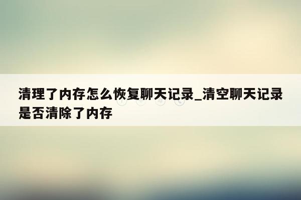 清理了内存怎么恢复聊天记录_清空聊天记录是否清除了内存