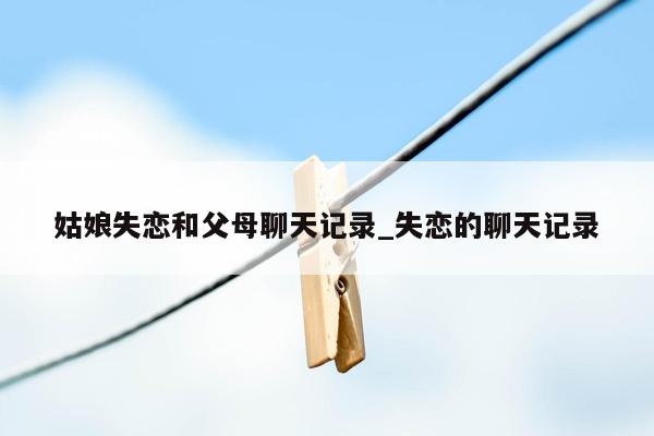 姑娘失恋和父母聊天记录_失恋的聊天记录