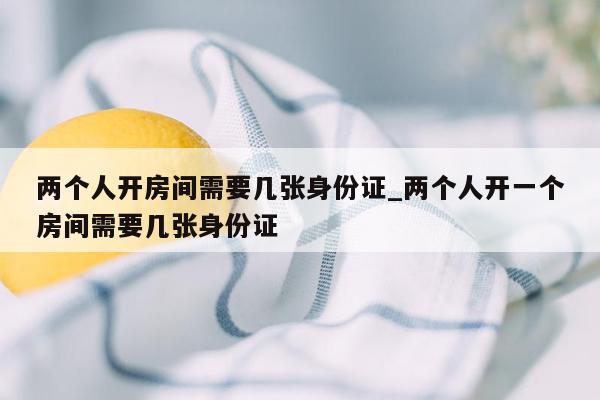 两个人开房间需要几张身份证_两个人开一个房间需要几张身份证