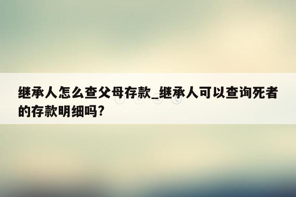 继承人怎么查父母存款_继承人可以查询死者的存款明细吗?