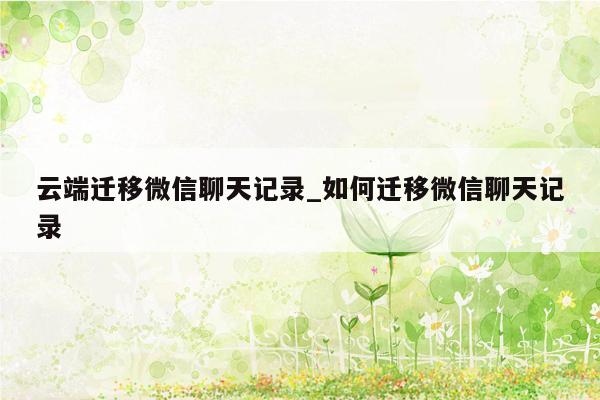 云端迁移微信聊天记录_如何迁移微信聊天记录