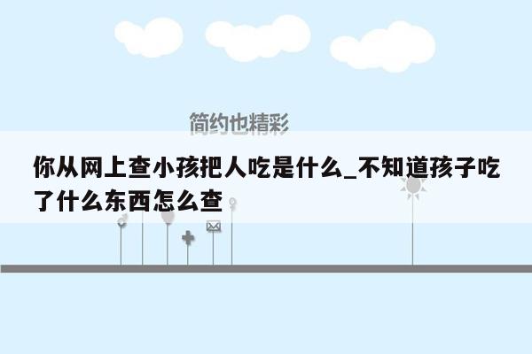 你从网上查小孩把人吃是什么_不知道孩子吃了什么东西怎么查