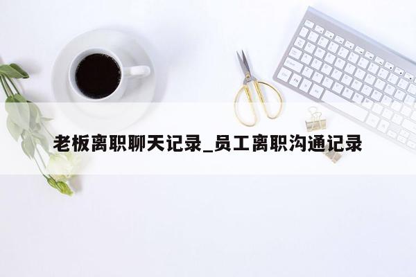 老板离职聊天记录_员工离职沟通记录