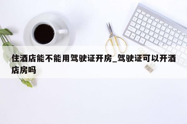 住酒店能不能用驾驶证开房_驾驶证可以开酒店房吗