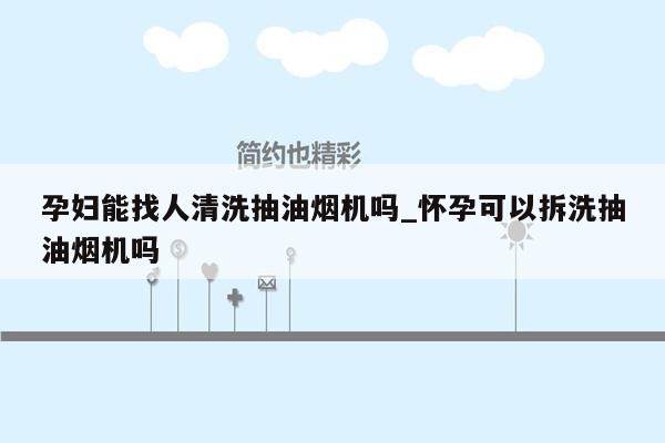 孕妇能找人清洗抽油烟机吗_怀孕可以拆洗抽油烟机吗