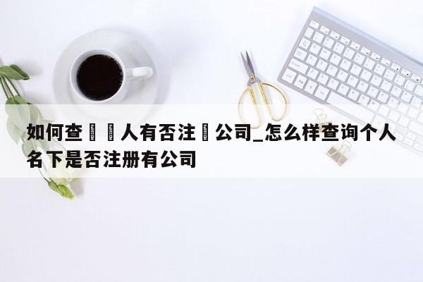 如何查詢個人有否注冊公司_怎么样查询个人名下是否注册有公司