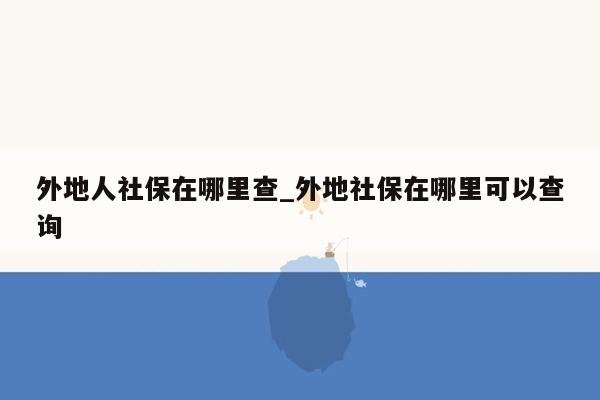 外地人社保在哪里查_外地社保在哪里可以查询