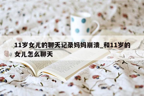 11岁女儿的聊天记录妈妈崩溃_和11岁的女儿怎么聊天