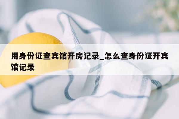 用身份证查宾馆开房记录_怎么查身份证开宾馆记录