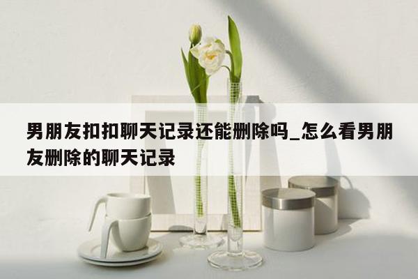 男朋友扣扣聊天记录还能删除吗_怎么看男朋友删除的聊天记录