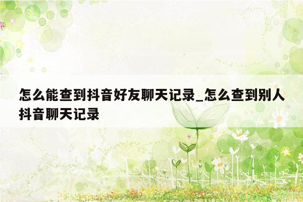 怎么能查到抖音好友聊天记录_怎么查到别人抖音聊天记录