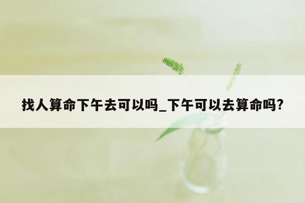 找人算命下午去可以吗_下午可以去算命吗?