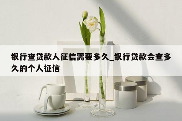 银行查贷款人征信需要多久_银行贷款会查多久的个人征信