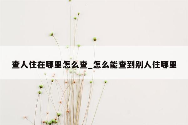 查人住在哪里怎么查_怎么能查到别人住哪里