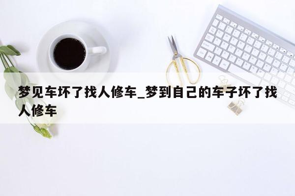 梦见车坏了找人修车_梦到自己的车子坏了找人修车